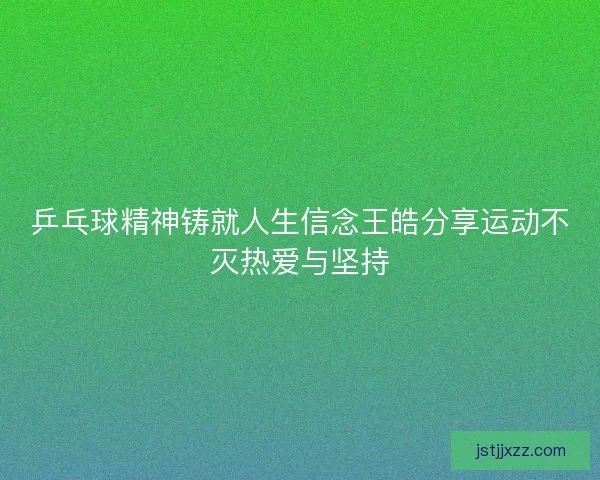 乒乓球精神铸就人生信念王皓分享运动不灭热爱与坚持