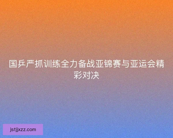 国乒严抓训练全力备战亚锦赛与亚运会精彩对决