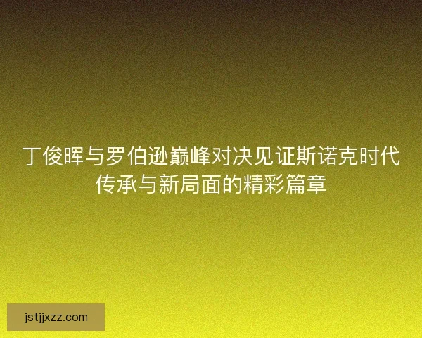 丁俊晖与罗伯逊巅峰对决见证斯诺克时代传承与新局面的精彩篇章