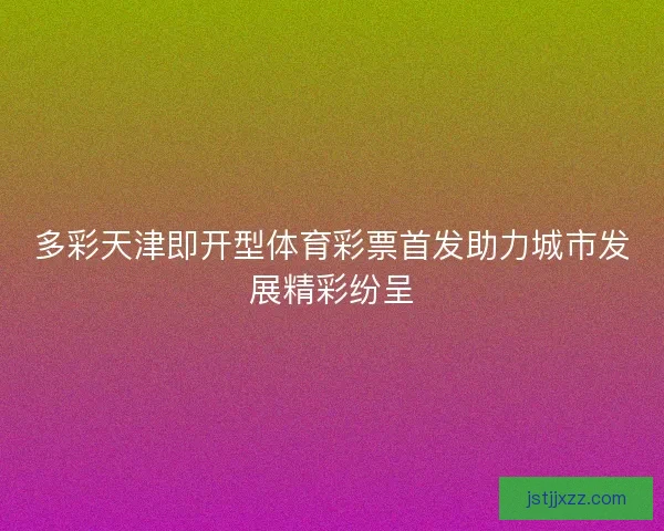 多彩天津即开型体育彩票首发助力城市发展精彩纷呈 多彩天津即开型体育彩票首发助力城市发展精彩纷呈