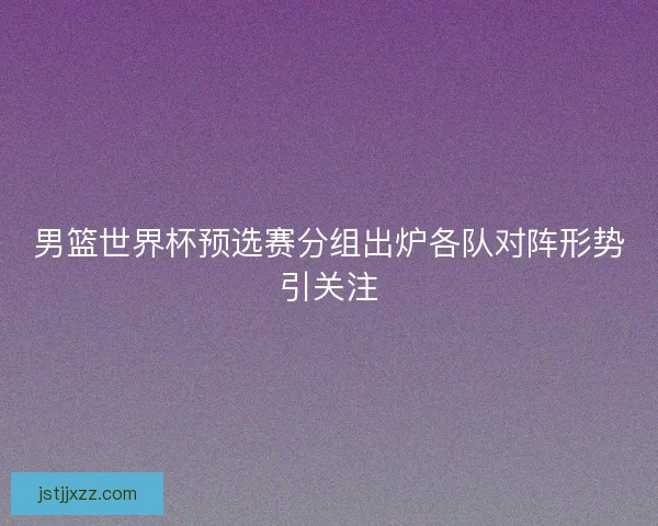 男篮世界杯预选赛分组出炉各队对阵形势引关注 男篮世界杯预选赛分组出炉各队对阵形势引关注