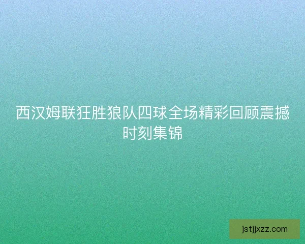 西汉姆联狂胜狼队四球全场精彩回顾震撼时刻集锦 西汉姆联狂胜狼队四球全场精彩回顾震撼时刻集锦