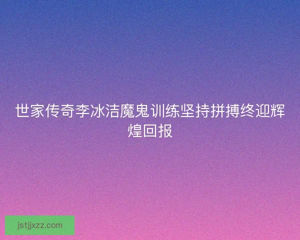 世家传奇李冰洁魔鬼训练坚持拼搏终迎辉煌回报 世家传奇李冰洁魔鬼训练坚持拼搏终迎辉煌回报