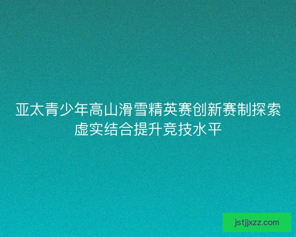 亚太青少年高山滑雪精英赛创新赛制探索虚实结合提升竞技水平 亚太青少年高山滑雪精英赛创新赛制探索虚实结合提升竞技水平