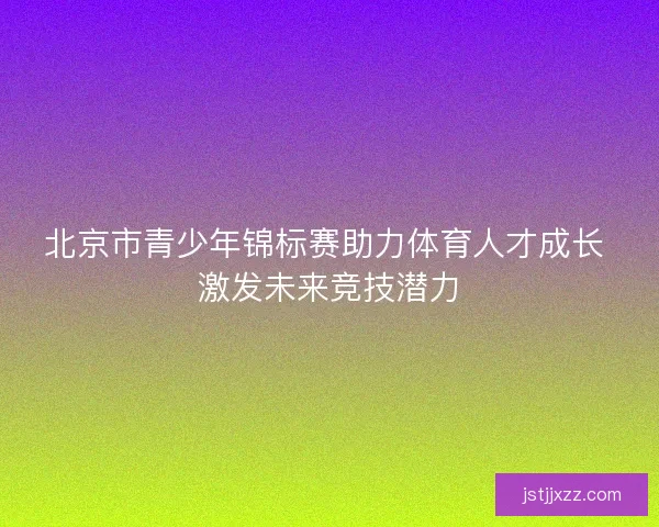 北京市青少年锦标赛助力体育人才成长 激发未来竞技潜力