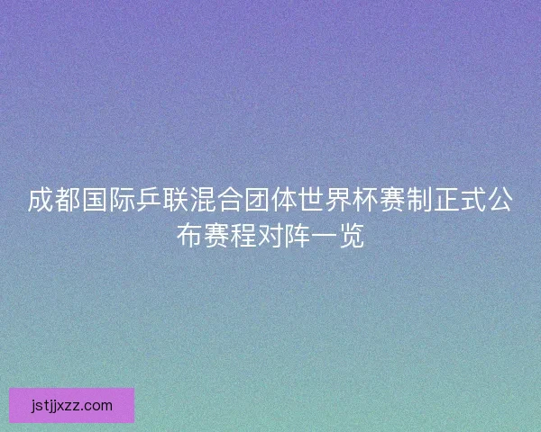 成都国际乒联混合团体世界杯赛制正式公布赛程对阵一览 成都国际乒联混合团体世界杯赛制正式公布赛程对阵一览