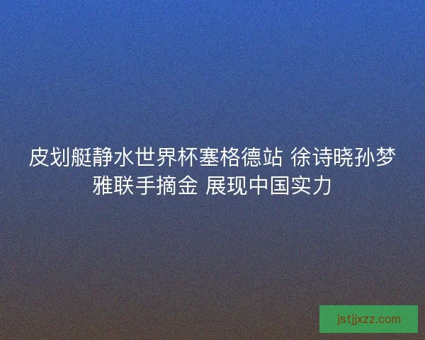 皮划艇静水世界杯塞格德站 徐诗晓孙梦雅联手摘金 展现中国实力 皮划艇静水世界杯塞格德站 徐诗晓孙梦雅联手摘金 展现中国实力