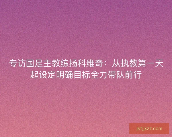 专访国足主教练扬科维奇:从执教第一天起设定明确目标全力带队前行 专访国足主教练扬科维奇:从执教第一天起设定明确目标全力带队前行