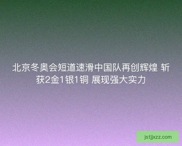 北京冬奥会短道速滑中国队再创辉煌 斩获2金1银1铜 展现强大实力