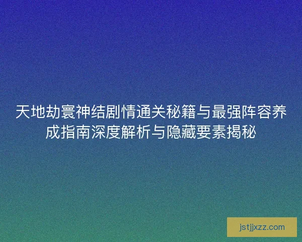 天地劫寰神结剧情通关秘籍与最强阵容养成指南深度解析与隐藏要素揭秘