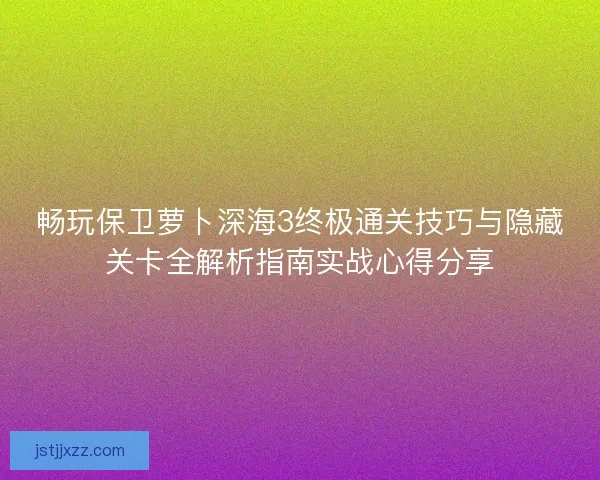 畅玩保卫萝卜深海3终极通关技巧与隐藏关卡全解析指南实战心得分享