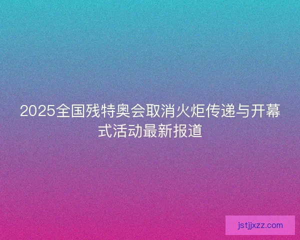 2025全国残特奥会取消火炬传递与开幕式活动最新报道