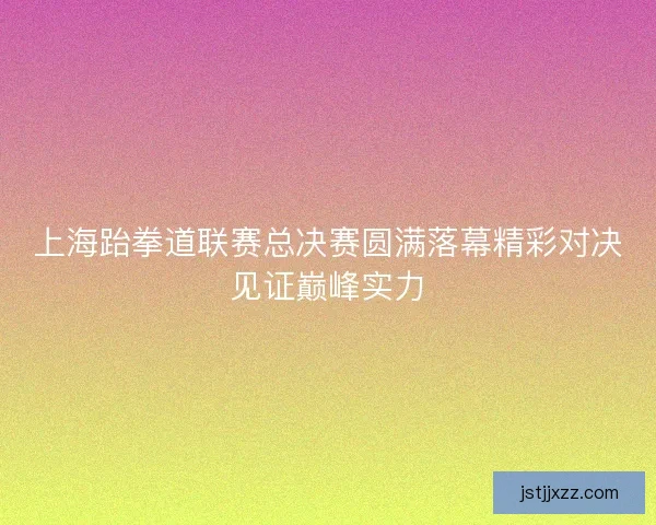 上海跆拳道联赛总决赛圆满落幕精彩对决见证巅峰实力