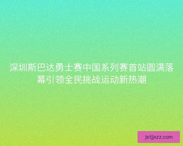 深圳斯巴达勇士赛中国系列赛首站圆满落幕引领全民挑战运动新热潮