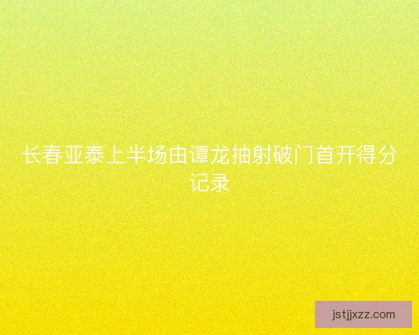 长春亚泰上半场由谭龙抽射破门首开得分记录