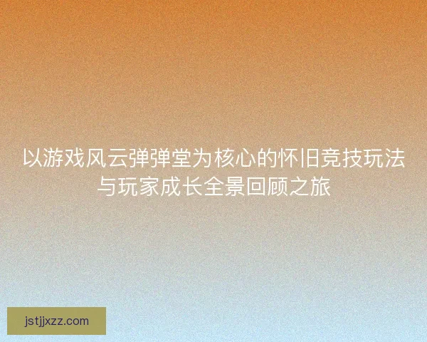 以游戏风云弹弹堂为核心的怀旧竞技玩法与玩家成长全景回顾之旅 以游戏风云弹弹堂为核心的怀旧竞技玩法与玩家成长全景回顾之旅