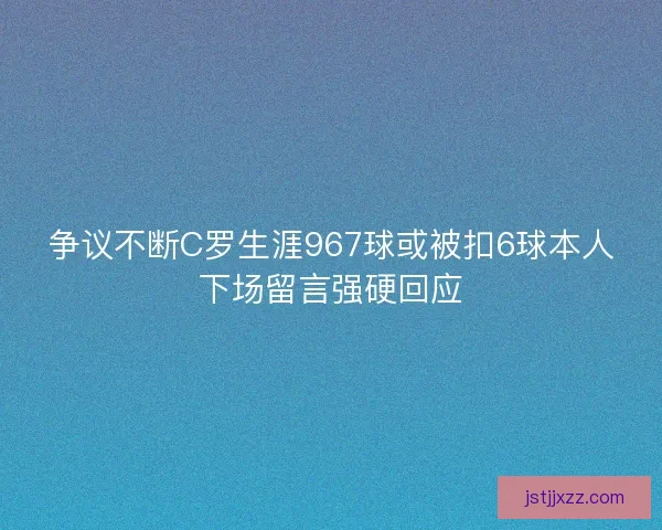争议不断C罗生涯967球或被扣6球本人下场留言强硬回应 争议不断C罗生涯967球或被扣6球本人下场留言强硬回应