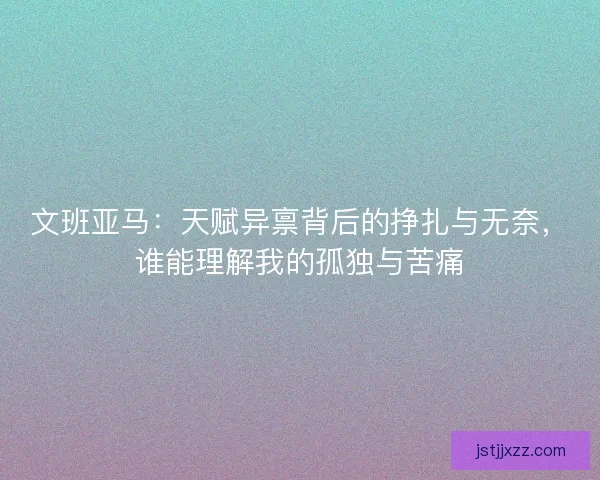 文班亚马:天赋异禀背后的挣扎与无奈,谁能理解我的孤独与苦痛 文班亚马:天赋异禀背后的挣扎与无奈,谁能理解我的孤独与苦痛